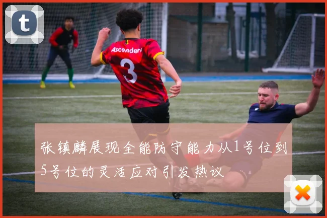 张镇麟展现全能防守能力从1号位到5号位的灵活应对引发热议