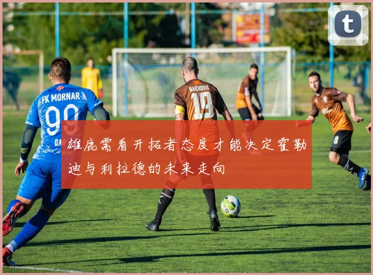 雄鹿需看开拓者态度才能决定霍勒迪与利拉德的未来走向