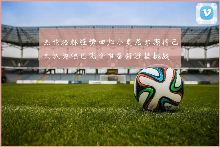 杰伦格林强势回归小奥尼尔期待已久认为他已完全准备好迎接挑战