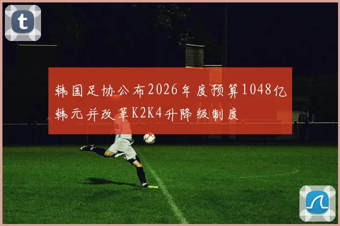 韩国足协公布2026年度预算1048亿韩元并改革K2K4升降级制度