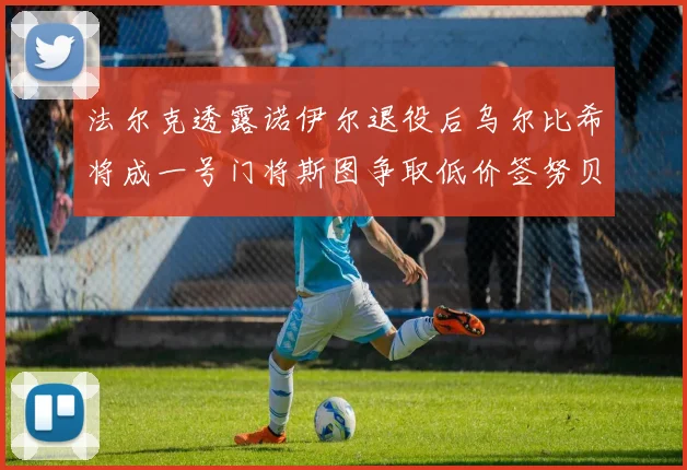 法尔克透露诺伊尔退役后乌尔比希将成一号门将斯图争取低价签努贝尔