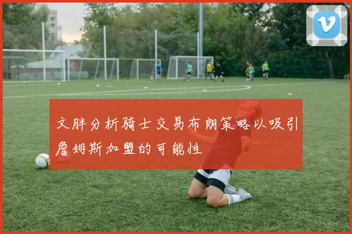 文胖分析骑士交易布朗策略以吸引詹姆斯加盟的可能性