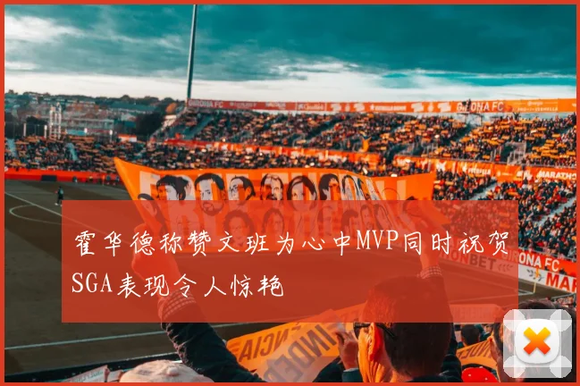 霍华德称赞文班为心中MVP同时祝贺SGA表现令人惊艳