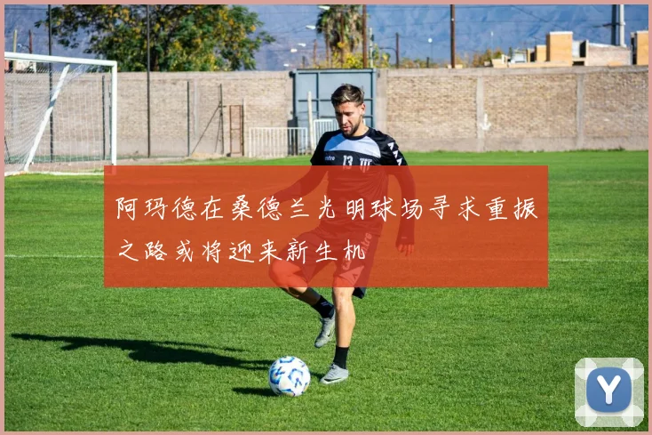 阿玛德在桑德兰光明球场寻求重振之路或将迎来新生机