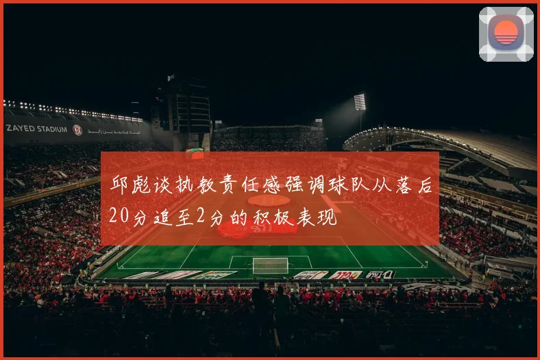 邱彪谈执教责任感强调球队从落后20分追至2分的积极表现