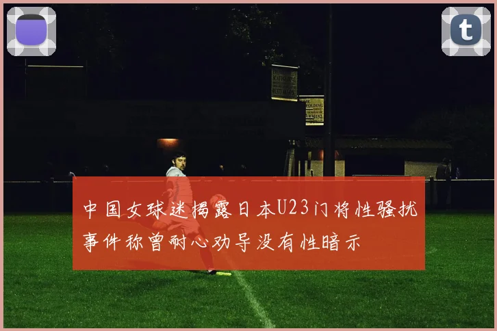 中国女球迷揭露日本U23门将性骚扰事件称曾耐心劝导没有性暗示