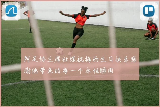 阿足协主席社媒祝梅西生日快乐感谢他带来的每一个永恒瞬间