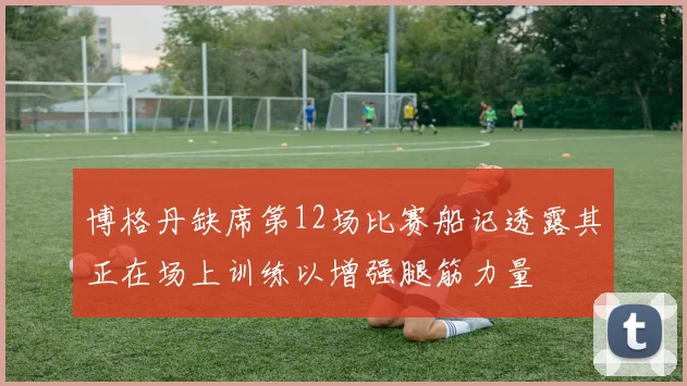 博格丹缺席第12场比赛船记透露其正在场上训练以增强腿筋力量