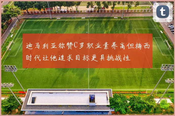 迪马利亚称赞C罗职业素养高但梅西时代让他追求目标更具挑战性