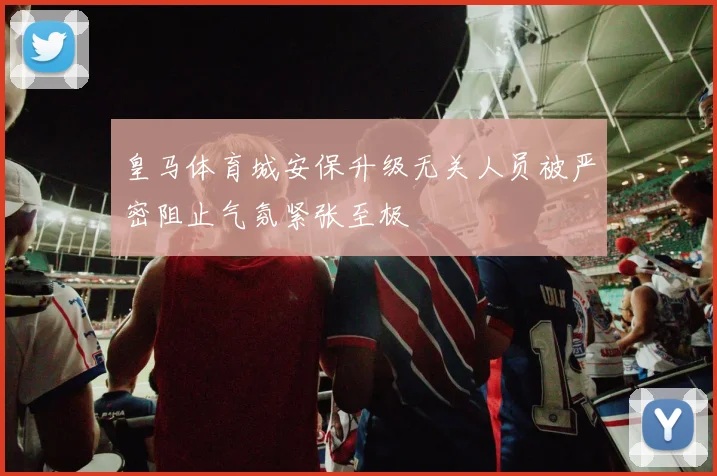 皇马体育城安保升级无关人员被严密阻止气氛紧张至极