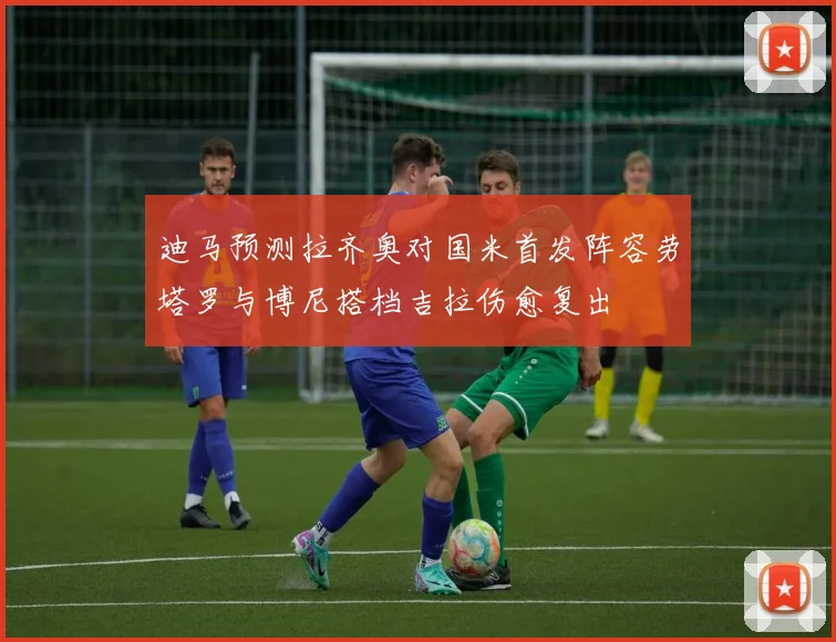 迪马预测拉齐奥对国米首发阵容劳塔罗与博尼搭档吉拉伤愈复出