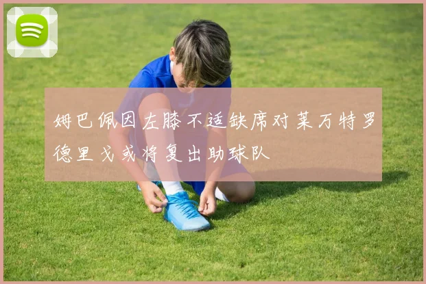 姆巴佩因左膝不适缺席对莱万特罗德里戈或将复出助球队