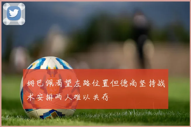 姆巴佩渴望左路位置但德尚坚持战术安排两人难以共存
